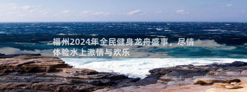 尊龙休闲e站怎么样：福州2024年全民健身龙舟盛事，尽情
体