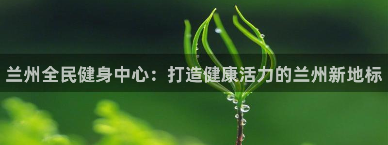 尊龙凯时干什么的：兰州全民健身中心：打造健康活力的兰州新